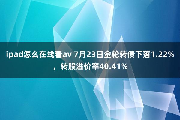 ipad怎么在线看av 7月23日金轮转债下落1.22%，转股溢价率40.41%