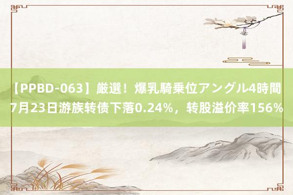 【PPBD-063】厳選！爆乳騎乗位アングル4時間 7月23日游族转债下落0.24%，转股溢价率156%