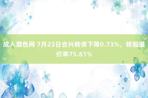 成人酒色网 7月23日合兴转债下降0.73%，转股溢价率75.61%