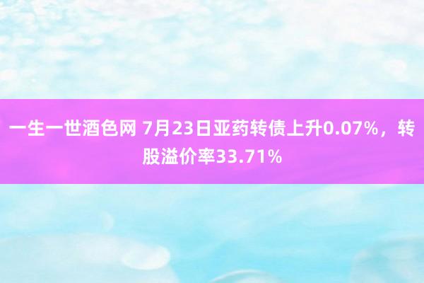 一生一世酒色网 7月23日亚药转债上升0.07%，转股溢价率33.71%