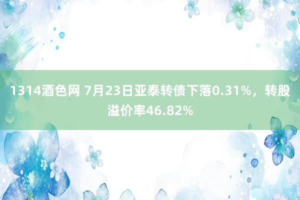 1314酒色网 7月23日亚泰转债下落0.31%，转股溢价率46.82%