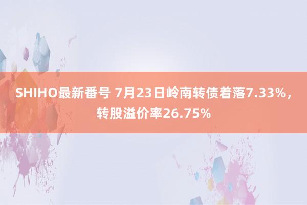 SHIHO最新番号 7月23日岭南转债着落7.33%，转股溢价率26.75%