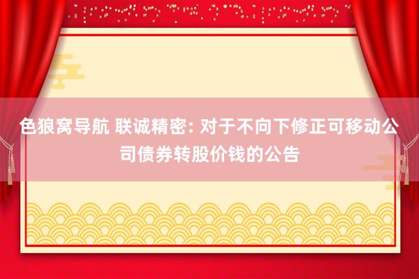 色狼窝导航 联诚精密: 对于不向下修正可移动公司债券转股价钱的公告