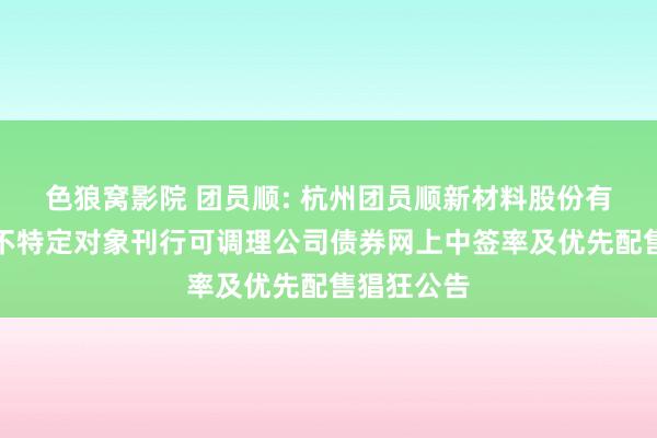 色狼窝影院 团员顺: 杭州团员顺新材料股份有限公司向不特定对象刊行可调理公司债券网上中签率及优先配售猖狂公告