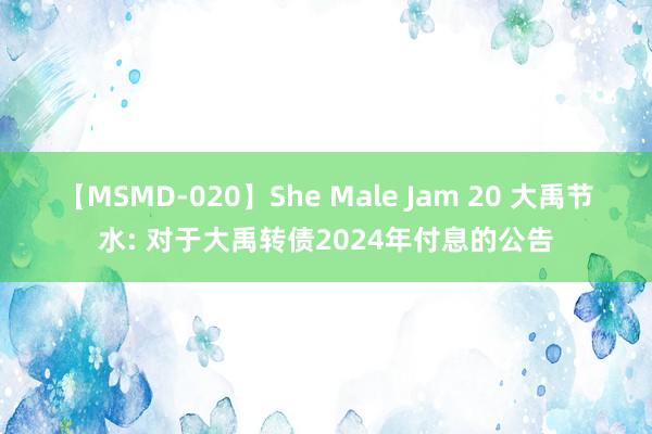 【MSMD-020】She Male Jam 20 大禹节水: 对于大禹转债2024年付息的公告