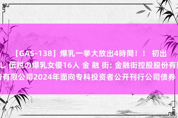 【GAS-138】爆乳一挙大放出4時間！！ 初出し！すべて撮り下ろし 伝説の爆乳女優16人 金 融 街: 金融街控股股份有限公司2024年面向专科投资者公开刊行公司债券（第三期）召募说明书