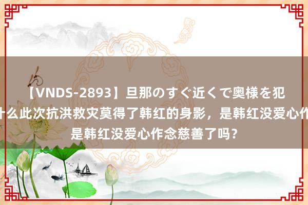 【VNDS-2893】旦那のすぐ近くで奥様を犯します。 为什么此次抗洪救灾莫得了韩红的身影，是韩红没爱心作念慈善了吗？