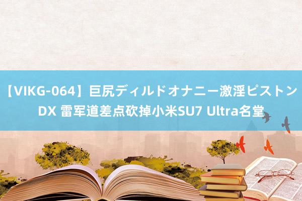 【VIKG-064】巨尻ディルドオナニー激淫ピストン DX 雷军道差点砍掉小米SU7 Ultra名堂