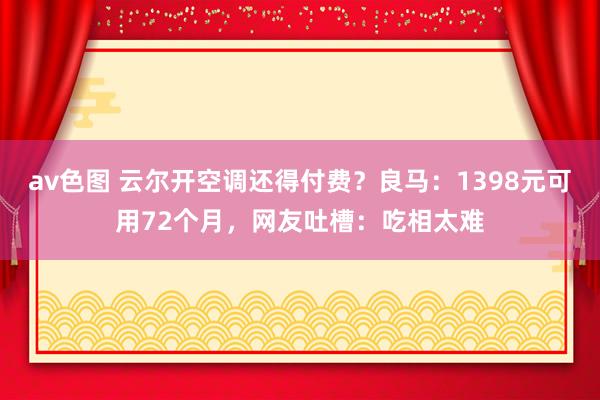 av色图 云尔开空调还得付费？良马：1398元可用72个月，网友吐槽：吃相太难