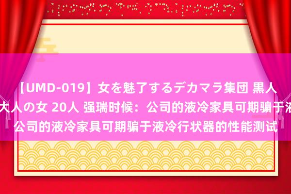 【UMD-019】女を魅了するデカマラ集団 黒人ナンパ エロくてイイ大人の女 20人 强瑞时候：公司的液冷家具可期骗于液冷行状器的性能测试