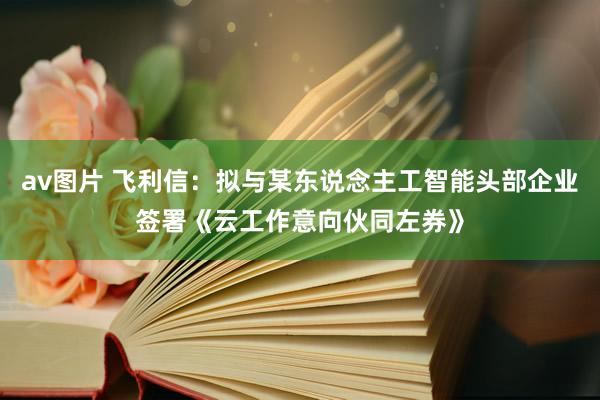 av图片 飞利信：拟与某东说念主工智能头部企业签署《云工作意向伙同左券》