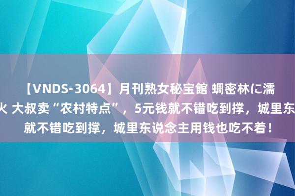 【VNDS-3064】月刊熟女秘宝館 蜩密林に濡れて淫らに踊る雌華火 大叔卖“农村特点”，5元钱就不错吃到撑，城里东说念主用钱也吃不着！