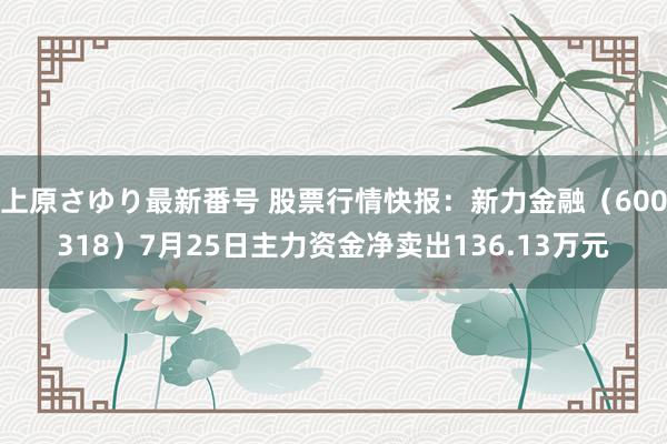 上原さゆり最新番号 股票行情快报：新力金融（600318）7月25日主力资金净卖出136.13万元