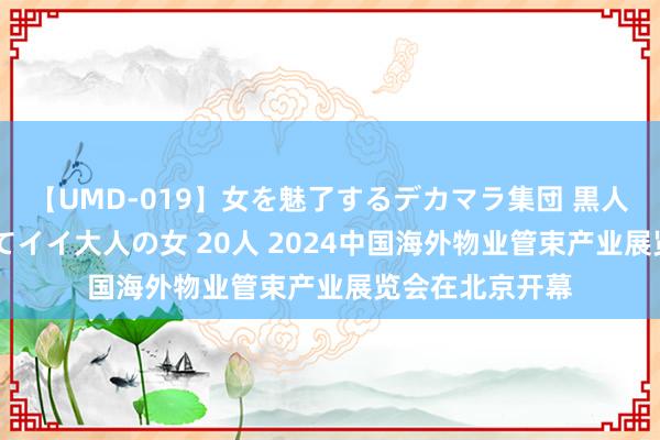 【UMD-019】女を魅了するデカマラ集団 黒人ナンパ エロくてイイ大人の女 20人 2024中国海外物业管束产业展览会在北京开幕