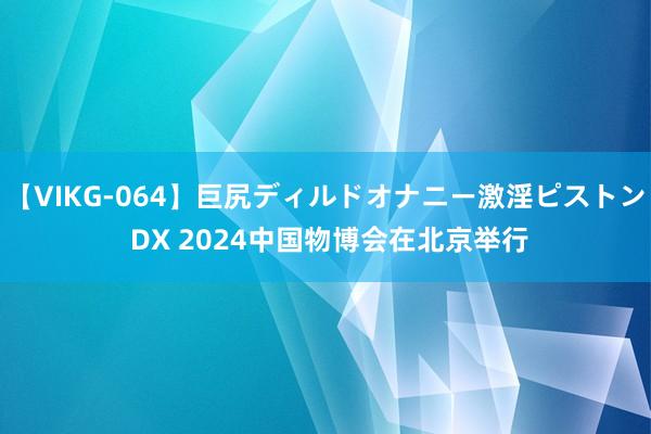 【VIKG-064】巨尻ディルドオナニー激淫ピストン DX 2024中国物博会在北京举行