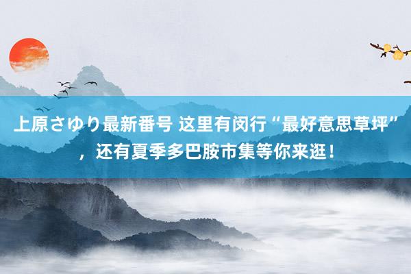 上原さゆり最新番号 这里有闵行“最好意思草坪”，还有夏季多巴胺市集等你来逛！