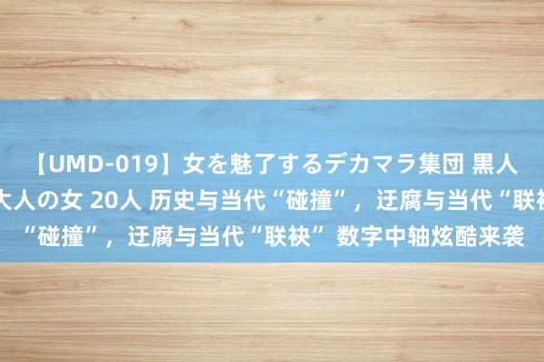 【UMD-019】女を魅了するデカマラ集団 黒人ナンパ エロくてイイ大人の女 20人 历史与当代“碰撞”，迂腐与当代“联袂” 数字中轴炫酷来袭