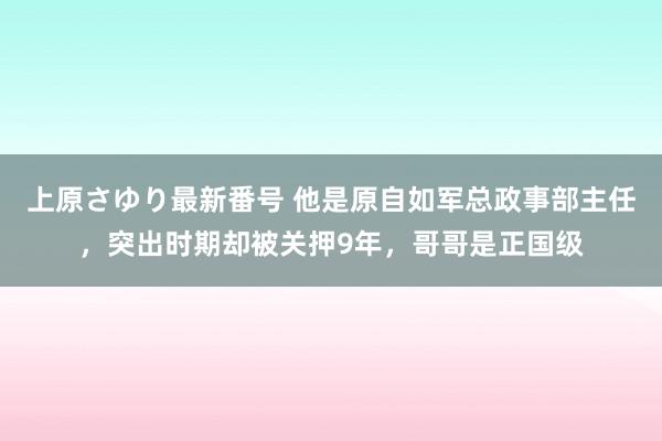 上原さゆり最新番号 他是原自如军总政事部主任，突出时期却被关押9年，哥哥是正国级