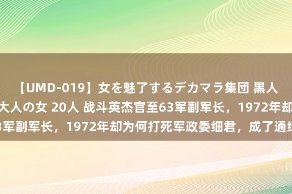 【UMD-019】女を魅了するデカマラ集団 黒人ナンパ エロくてイイ大人の女 20人 战斗英杰官至63军副军长，1972年却为何打死军政委细君，成了通缉犯？