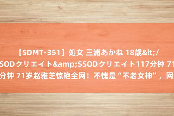 【SDMT-351】処女 三浦あかね 18歳</a>2011-02-05SODクリエイト&$SODクリエイト117分钟 71岁赵雅芝惊艳全网！不愧是“不老女神”，网友：说她17岁我王人信