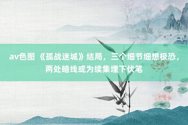 av色图 《孤战迷城》结局，三个细节细想极恐，两处暗线或为续集埋下伏笔