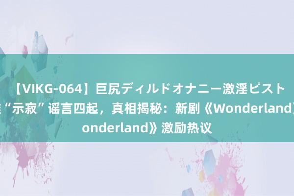 【VIKG-064】巨尻ディルドオナニー激淫ピストン DX 汤唯“示寂”谣言四起，真相揭秘：新剧《Wonderland》激励热议