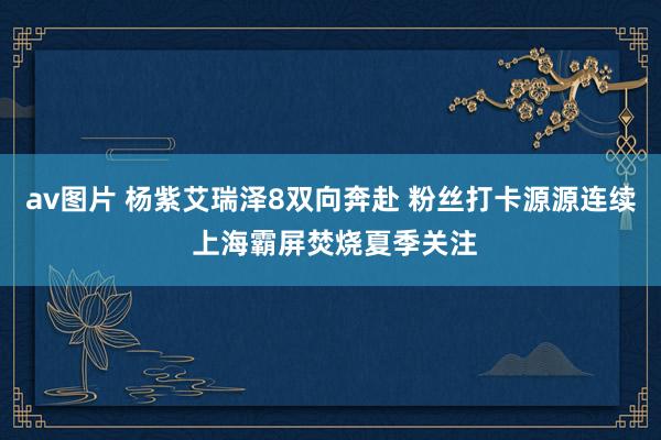 av图片 杨紫艾瑞泽8双向奔赴 粉丝打卡源源连续 上海霸屏焚烧夏季关注