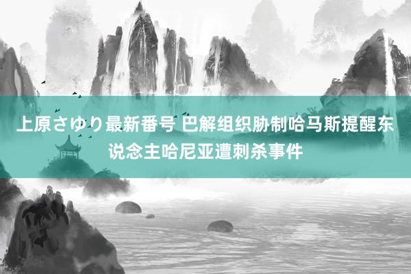 上原さゆり最新番号 巴解组织胁制哈马斯提醒东说念主哈尼亚遭刺杀事件