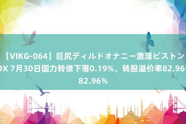 【VIKG-064】巨尻ディルドオナニー激淫ピストン DX 7月30日国力转债下落0.19%，转股溢价率82.96%