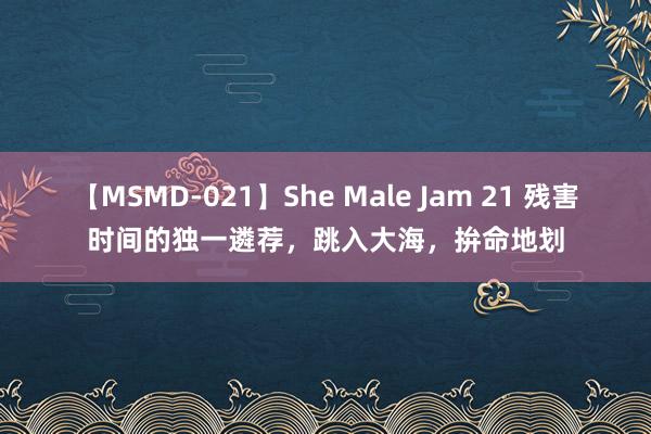 【MSMD-021】She Male Jam 21 残害时间的独一遴荐，跳入大海，拚命地划