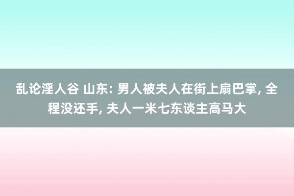 乱论淫人谷 山东: 男人被夫人在街上扇巴掌， 全程没还手， 夫人一米七东谈主高马大