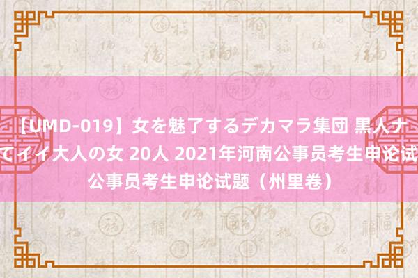 【UMD-019】女を魅了するデカマラ集団 黒人ナンパ エロくてイイ大人の女 20人 2021年河南公事员考生申论试题（州里卷）