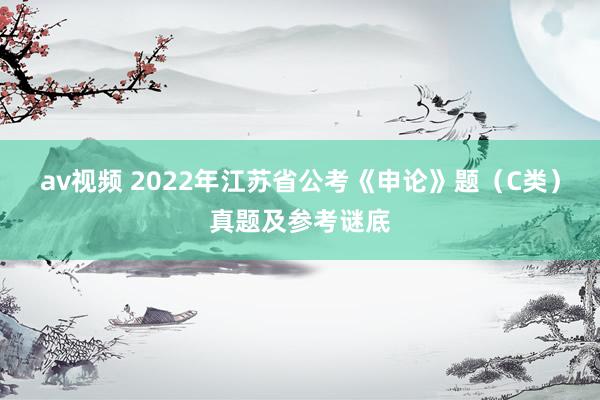 av视频 2022年江苏省公考《申论》题（C类）真题及参考谜底