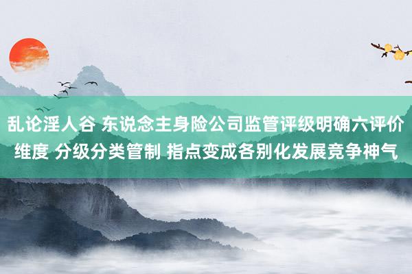 乱论淫人谷 东说念主身险公司监管评级明确六评价维度 分级分类管制 指点变成各别化发展竞争神气