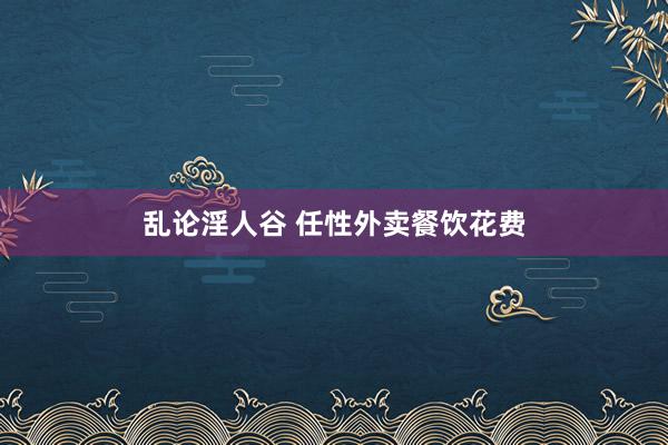 乱论淫人谷 任性外卖餐饮花费