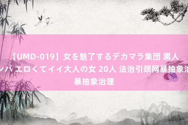 【UMD-019】女を魅了するデカマラ集団 黒人ナンパ エロくてイイ大人の女 20人 法治引颈网暴抽象治理