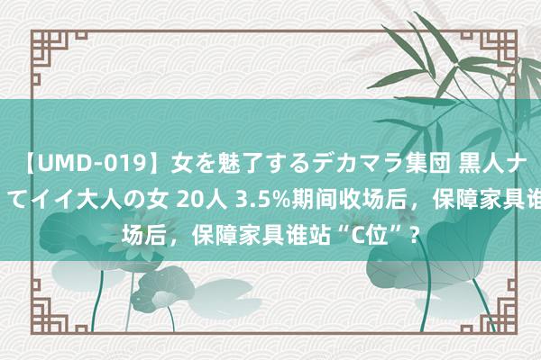 【UMD-019】女を魅了するデカマラ集団 黒人ナンパ エロくてイイ大人の女 20人 3.5%期间收场后，保障家具谁站“C位”？