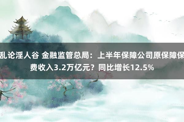 乱论淫人谷 金融监管总局：上半年保障公司原保障保费收入3.2万亿元？同比增长12.5%