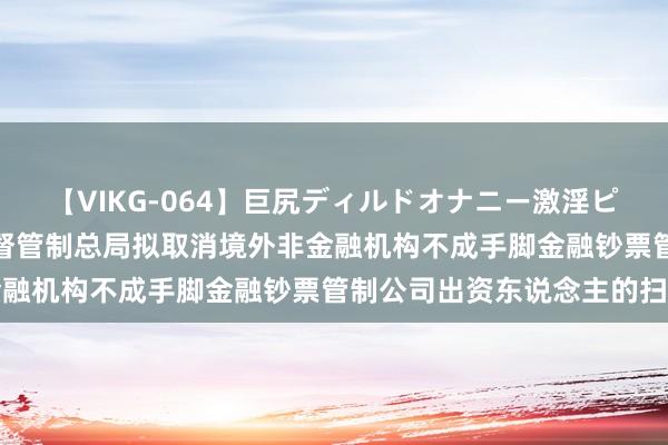 【VIKG-064】巨尻ディルドオナニー激淫ピストン DX 国度金融监督管制总局拟取消境外非金融机构不成手脚金融钞票管制公司出资东说念主的扫尾