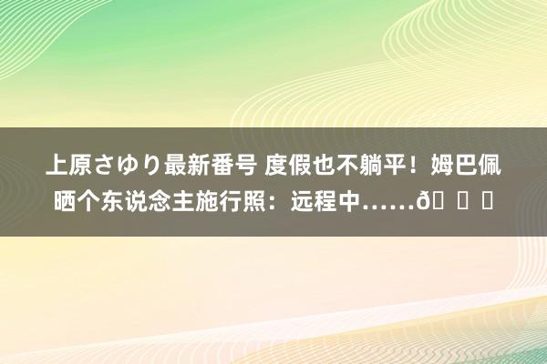 上原さゆり最新番号 度假也不躺平！姆巴佩晒个东说念主施行照：远程中……?