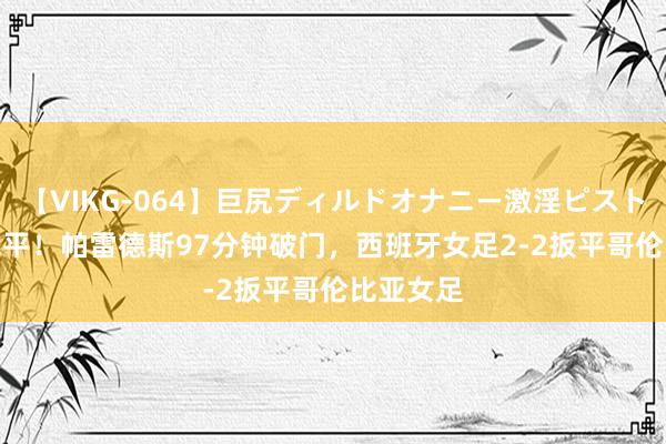 【VIKG-064】巨尻ディルドオナニー激淫ピストン DX 绝平！帕雷德斯97分钟破门，西班牙女足2-2扳平哥伦比亚女足