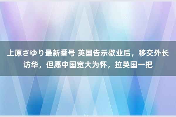 上原さゆり最新番号 英国告示歇业后，移交外长访华，但愿中国宽大为怀，拉英国一把