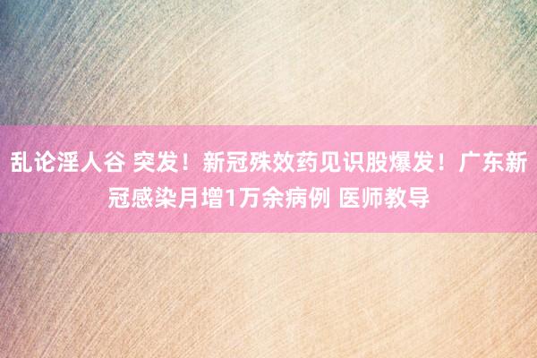 乱论淫人谷 突发！新冠殊效药见识股爆发！广东新冠感染月增1万余病例 医师教导