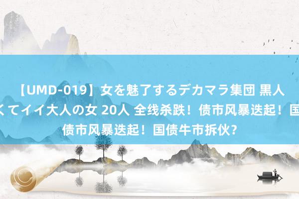 【UMD-019】女を魅了するデカマラ集団 黒人ナンパ エロくてイイ大人の女 20人 全线杀跌！债市风暴迭起！国债牛市拆伙？