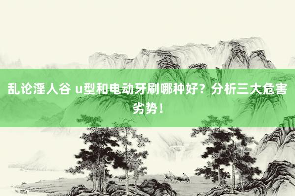 乱论淫人谷 u型和电动牙刷哪种好？分析三大危害劣势！