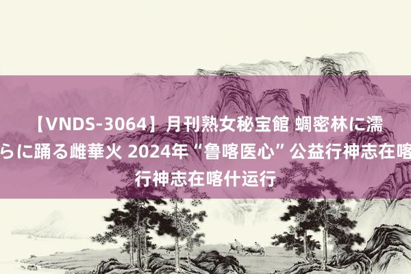 【VNDS-3064】月刊熟女秘宝館 蜩密林に濡れて淫らに踊る雌華火 2024年“鲁喀医心”公益行神志在喀什运行