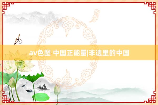 av色图 中国正能量|非遗里的中国