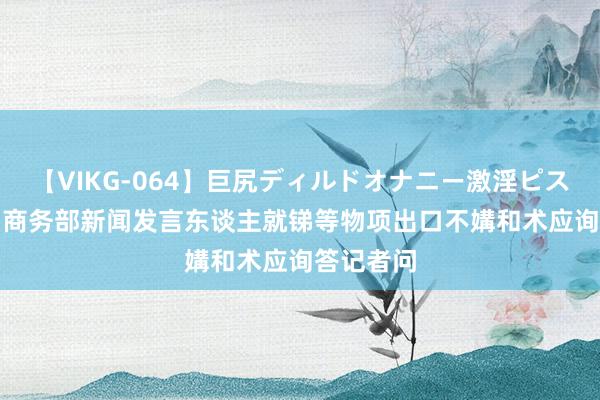 【VIKG-064】巨尻ディルドオナニー激淫ピストン DX 商务部新闻发言东谈主就锑等物项出口不媾和术应询答记者问