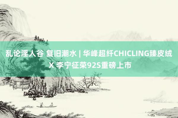 乱论淫人谷 复旧潮水 | 华峰超纤CHICLING臻皮绒 X 李宁征荣92S重磅上市