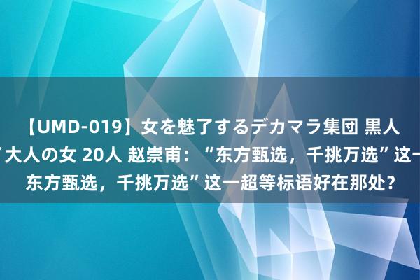 【UMD-019】女を魅了するデカマラ集団 黒人ナンパ エロくてイイ大人の女 20人 赵崇甫：“东方甄选，千挑万选”这一超等标语好在那处？